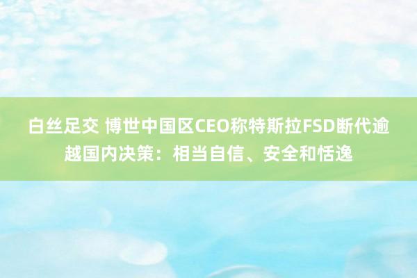 白丝足交 博世中国区CEO称特斯拉FSD断代逾越国内决策：相当自信、安全和恬逸