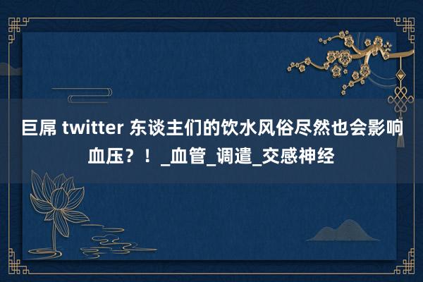 巨屌 twitter 东谈主们的饮水风俗尽然也会影响血压？！_血管_调遣_交感神经