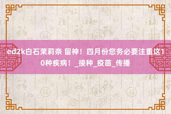 ed2k白石茉莉奈 留神！四月份您务必要注重这10种疾病！_接种_疫苗_传播