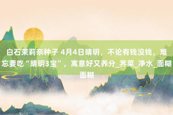 白石茉莉奈种子 4月4日晴明，不论有钱没钱，难忘要吃“晴明3宝”，寓意好又养分_荠菜_净水_面糊
