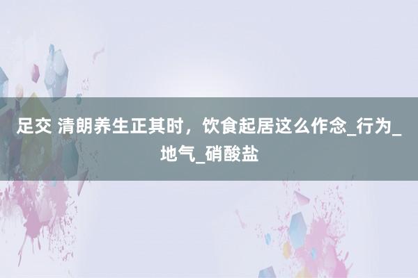 足交 清朗养生正其时，饮食起居这么作念_行为_地气_硝酸盐