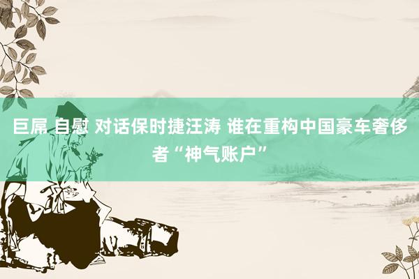巨屌 自慰 对话保时捷汪涛 谁在重构中国豪车奢侈者“神气账户”