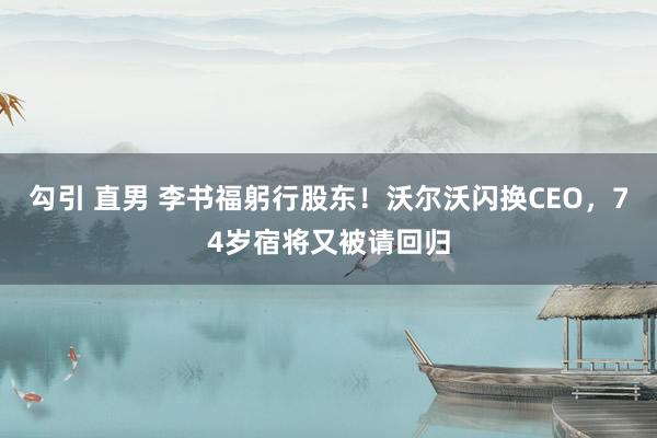 勾引 直男 李书福躬行股东！沃尔沃闪换CEO，74岁宿将又被请回归