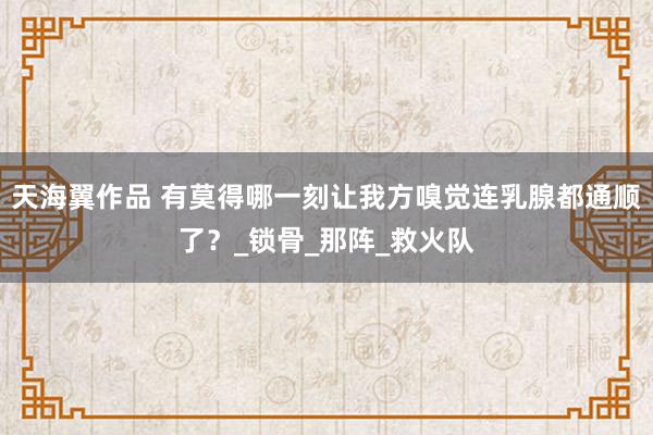 天海翼作品 有莫得哪一刻让我方嗅觉连乳腺都通顺了？_锁骨_那阵_救火队