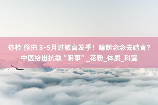 体检 偷拍 3-5月过敏高发季！晴朗念念去踏青？中医给出抗敏“阴事”_花粉_体质_科室