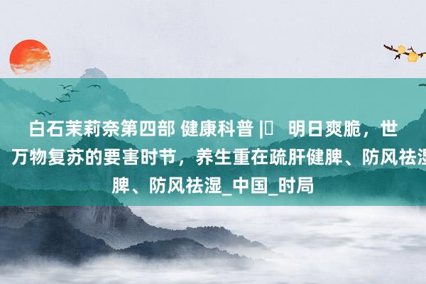 白石茉莉奈第四部 健康科普 |​ 明日爽脆，世界阳气升发、万物复苏的要害时节，养生重在疏肝健脾、防风祛湿_中国_时局