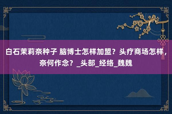 白石茉莉奈种子 脑博士怎样加盟？头疗商场怎样，奈何作念？_头部_经络_魏魏