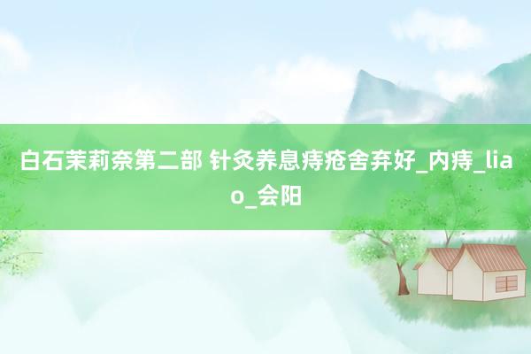 白石茉莉奈第二部 针灸养息痔疮舍弃好_内痔_liao_会阳