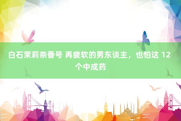 白石茉莉奈番号 再疲软的男东谈主，也怕这 12 个中成药