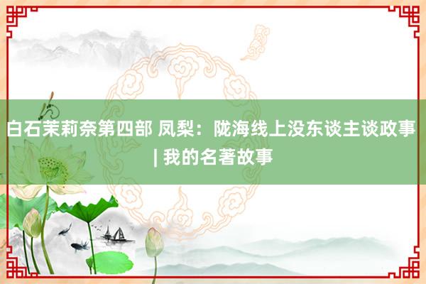 白石茉莉奈第四部 凤梨：陇海线上没东谈主谈政事 | 我的名著故事