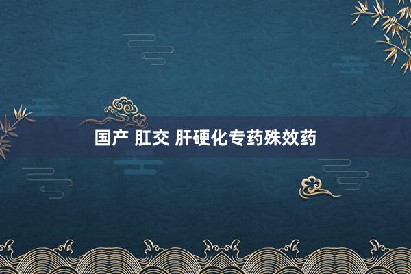 国产 肛交 肝硬化专药殊效药