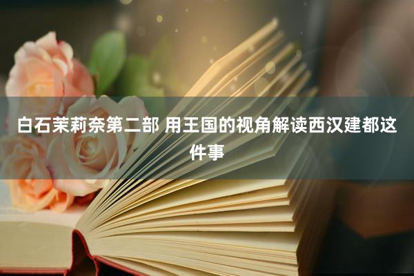 白石茉莉奈第二部 用王国的视角解读西汉建都这件事