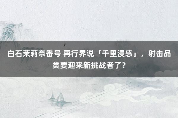 白石茉莉奈番号 再行界说「千里浸感」，射击品类要迎来新挑战者了？