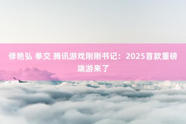 修艳弘 拳交 腾讯游戏刚刚书记：2025首款重磅端游来了