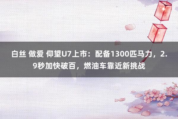 白丝 做爱 仰望U7上市：配备1300匹马力，2.9秒加快破百，燃油车靠近新挑战