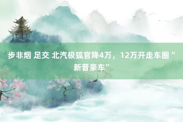 步非烟 足交 北汽极狐官降4万，12万开走车圈“新晋豪车”