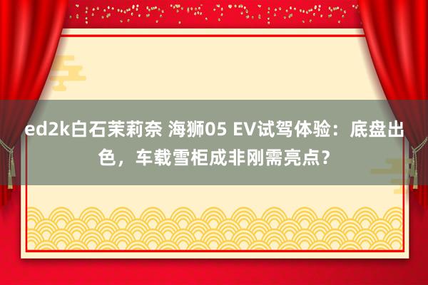 ed2k白石茉莉奈 海狮05 EV试驾体验：底盘出色，车载雪柜成非刚需亮点？