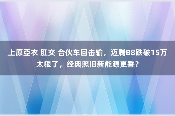 上原亞衣 肛交 合伙车回击输，迈腾B8跌破15万太狠了，经典照旧新能源更香？