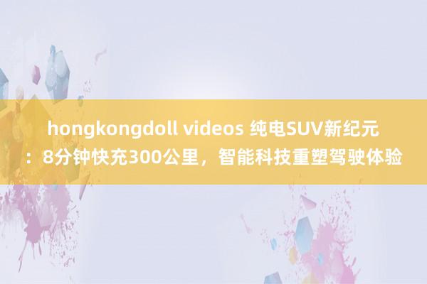 hongkongdoll videos 纯电SUV新纪元：8分钟快充300公里，智能科技重塑驾驶体验