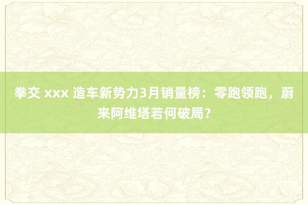 拳交 xxx 造车新势力3月销量榜：零跑领跑，蔚来阿维塔若何破局？