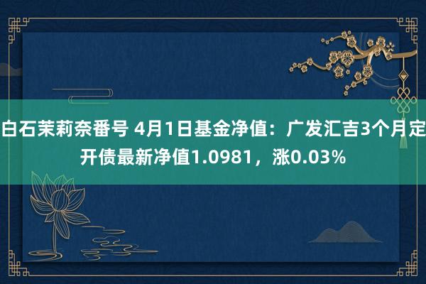 白石茉莉奈番号 4月1日基金净值：广发汇吉3个月定开债最新净值1.0981，涨0.03%