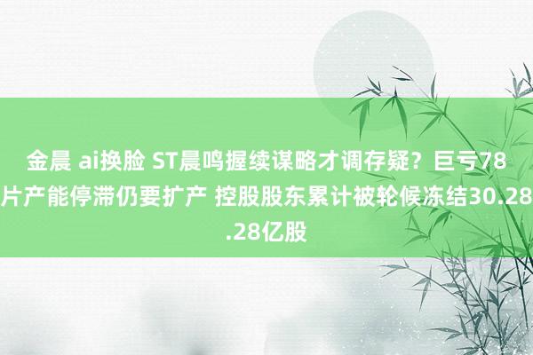 金晨 ai换脸 ST晨鸣握续谋略才调存疑？巨亏78亿大片产能停滞仍要扩产 控股股东累计被轮候冻结30.28亿股