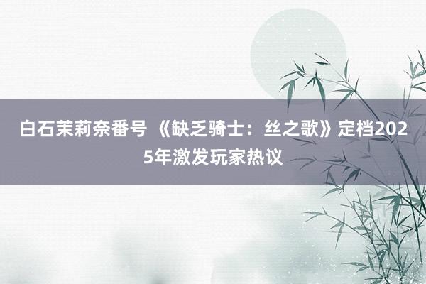 白石茉莉奈番号 《缺乏骑士：丝之歌》定档2025年激发玩家热议