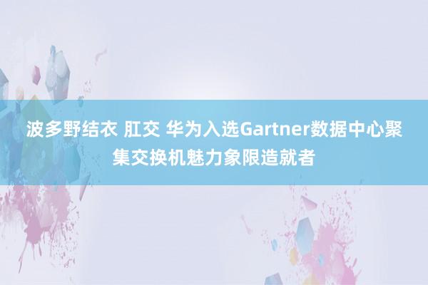 波多野结衣 肛交 华为入选Gartner数据中心聚集交换机魅力象限造就者
