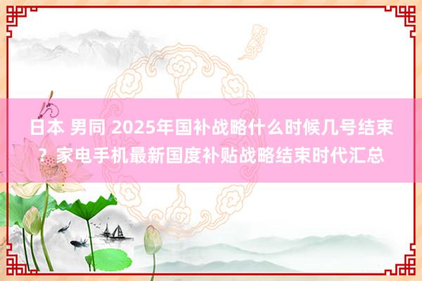 日本 男同 2025年国补战略什么时候几号结束？家电手机最新国度补贴战略结束时代汇总