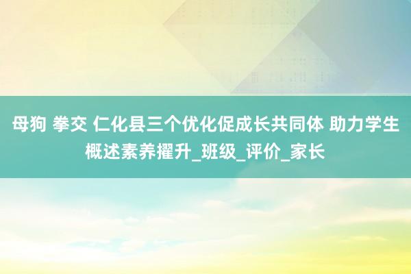 母狗 拳交 仁化县三个优化促成长共同体 助力学生概述素养擢升_班级_评价_家长