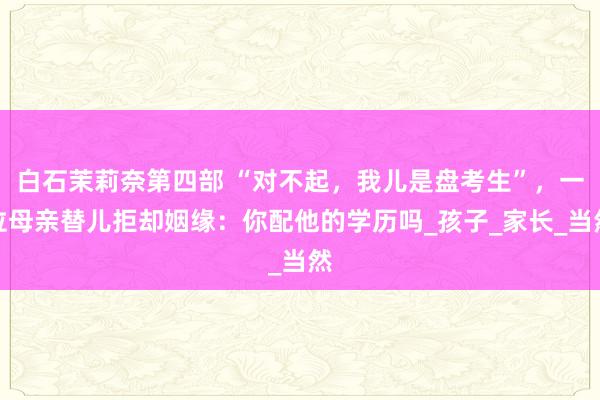 白石茉莉奈第四部 “对不起，我儿是盘考生”，一位母亲替儿拒却姻缘：你配他的学历吗_孩子_家长_当然