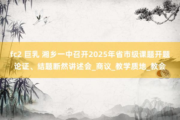 fc2 巨乳 湘乡一中召开2025年省市级课题开题论证、结题断然讲述会_商议_教学质地_教会