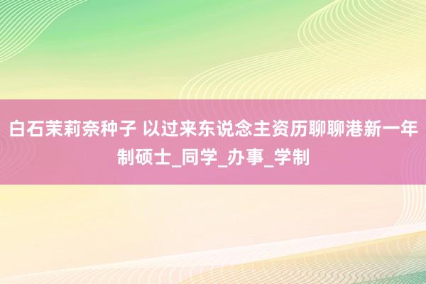 白石茉莉奈种子 以过来东说念主资历聊聊港新一年制硕士_同学_办事_学制