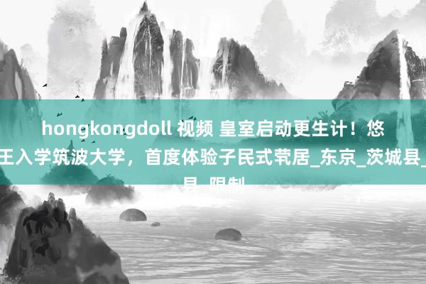 hongkongdoll 视频 皇室启动更生计！悠仁亲王入学筑波大学，首度体验子民式茕居_东京_茨城县_限制