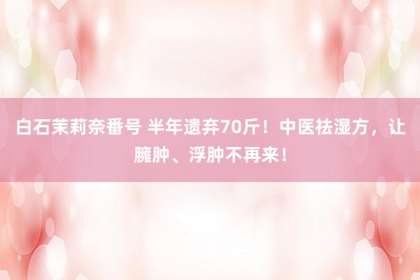 白石茉莉奈番号 半年遗弃70斤！中医祛湿方，让臃肿、浮肿不再来！