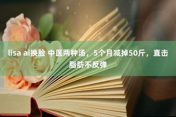 lisa ai换脸 中医两种汤，5个月减掉50斤，直击脂肪不反弹