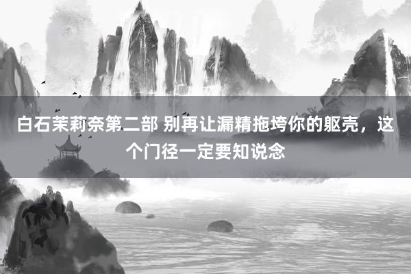 白石茉莉奈第二部 别再让漏精拖垮你的躯壳，这个门径一定要知说念