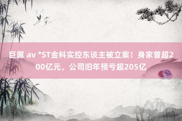 巨屌 av *ST金科实控东谈主被立案！身家曾超200亿元，公司旧年预亏超205亿