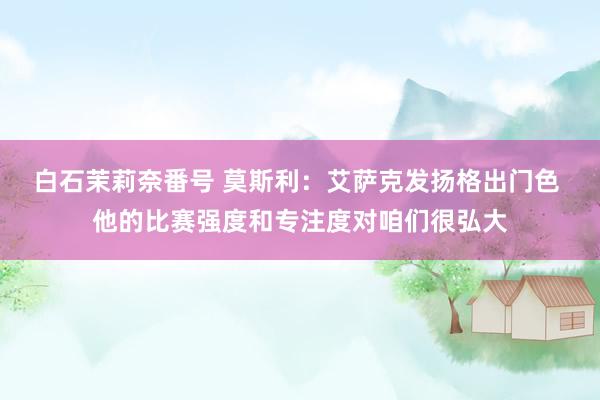 白石茉莉奈番号 莫斯利：艾萨克发扬格出门色 他的比赛强度和专注度对咱们很弘大