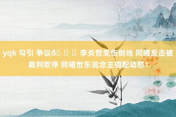 yqk 勾引 争议👀李炎哲受伤倒地 同曦反击被裁判吹停 同曦世东说念主相配动怒！
