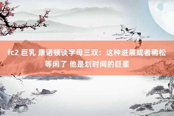 fc2 巨乳 康诺顿谈字母三双：这种进展或者稀松等闲了 他是划时间的巨星
