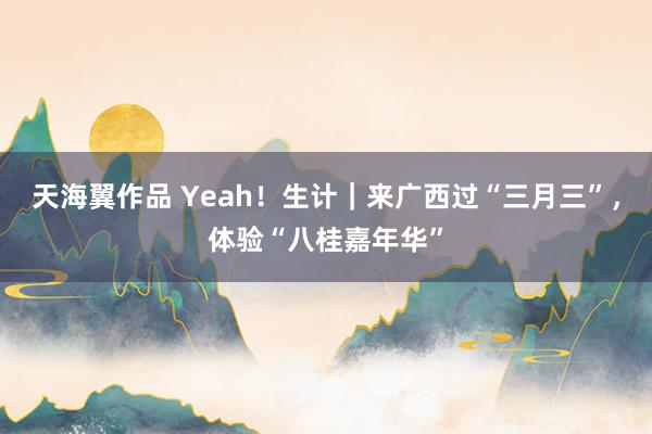 天海翼作品 Yeah！生计｜来广西过“三月三”，体验“八桂嘉年华”
