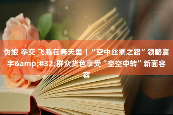 伪娘 拳交 飞腾在春天里丨“空中丝绸之路”领略寰宇&#32;群众货色享受“空空中转”新面容