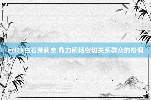 ed2k白石茉莉奈 鼎力阐扬密切关系群众的格调