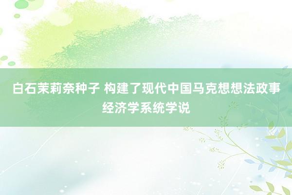 白石茉莉奈种子 构建了现代中国马克想想法政事经济学系统学说