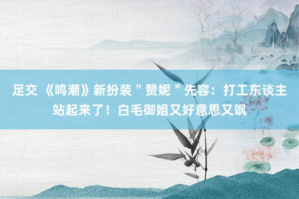 足交 《鸣潮》新扮装＂赞妮＂先容：打工东谈主站起来了！白毛御姐又好意思又飒