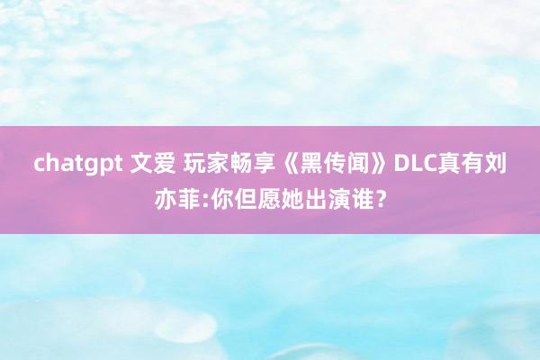 chatgpt 文爱 玩家畅享《黑传闻》DLC真有刘亦菲:你但愿她出演谁？