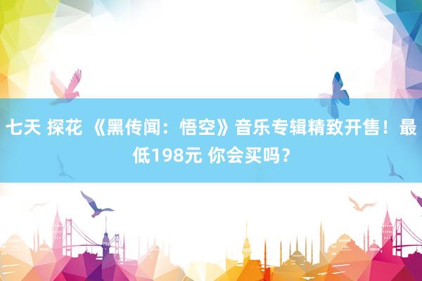 七天 探花 《黑传闻：悟空》音乐专辑精致开售！最低198元 你会买吗？