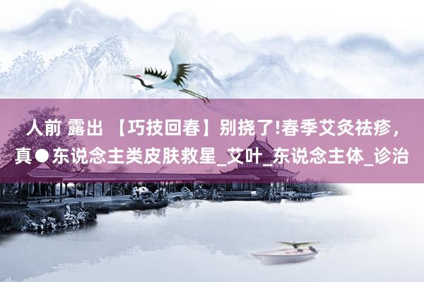 人前 露出 【巧技回春】别挠了!春季艾灸祛疹，真●东说念主类皮肤救星_艾叶_东说念主体_诊治