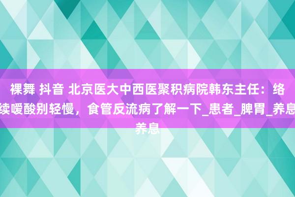 裸舞 抖音 北京医大中西医聚积病院韩东主任：络续嗳酸别轻慢，食管反流病了解一下_患者_脾胃_养息